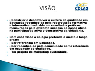 







- Construir e desenvolver a cultura da qualidade em
Educação reconhecida pela repercussão formativa
e informativa traduzida em resultados práticos
mensurados pelo evidente sucesso do nosso aluno
na participação ativa e construtiva da cidadania.
Com essa visão o colégio pretende a médio e longo
prazo:
- Ser referência em Educação.
- Ser reconhecido pela comunidade como referência
em educação de qualidade.
- Ter projeto de Marketing sustentado.

 