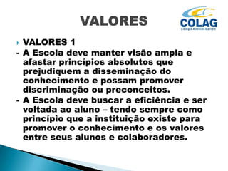 VALORES 1
- A Escola deve manter visão ampla e
afastar princípios absolutos que
prejudiquem a disseminação do
conhecimento e possam promover
discriminação ou preconceitos.
- A Escola deve buscar a eficiência e ser
voltada ao aluno – tendo sempre como
princípio que a instituição existe para
promover o conhecimento e os valores
entre seus alunos e colaboradores.


 
