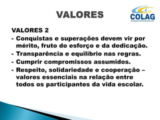 VALORES 2
- Conquistas e superações devem vir por
mérito, fruto do esforço e da dedicação.
- Transparência e equilíbrio nas regras.
- Cumprir compromissos assumidos.
- Respeito, solidariedade e cooperação –
valores essenciais na relação entre
todos os participantes da vida escolar.

 