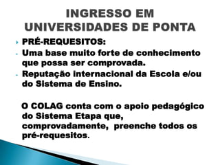 
-

PRÉ-REQUESITOS:
Uma base muito forte de conhecimento
que possa ser comprovada.
Reputação internacional da Escola e/ou
do Sistema de Ensino.
O COLAG conta com o apoio pedagógico
do Sistema Etapa que,
comprovadamente, preenche todos os
pré-requesitos.

 
