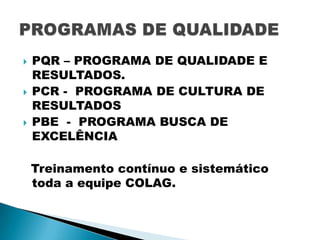 





PQR – PROGRAMA DE QUALIDADE E
RESULTADOS.
PCR - PROGRAMA DE CULTURA DE
RESULTADOS
PBE - PROGRAMA BUSCA DE
EXCELÊNCIA
Treinamento contínuo e sistemático
toda a equipe COLAG.

 