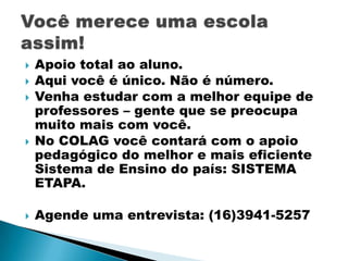 







Apoio total ao aluno.
Aqui você é único. Não é número.
Venha estudar com a melhor equipe de
professores – gente que se preocupa
muito mais com você.
No COLAG você contará com o apoio
pedagógico do melhor e mais eficiente
Sistema de Ensino do país: SISTEMA
ETAPA.
Agende uma entrevista: (16)3941-5257

 