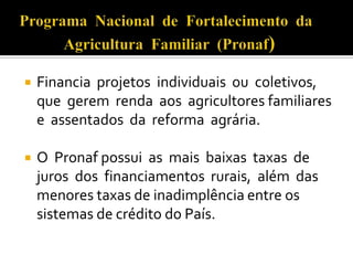  Financia projetos individuais ou coletivos,
que gerem renda aos agricultores familiares
e assentados da reforma agrária.
 O Pronaf possui as mais baixas taxas de
juros dos financiamentos rurais, além das
menores taxas de inadimplência entre os
sistemas de crédito do País.
 