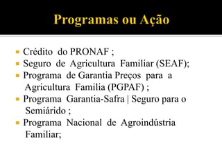  Crédito do PRONAF ;
 Seguro de Agricultura Familiar (SEAF);
 Programa de Garantia Preços para a
Agricultura Familia (PGPAF) ;
 Programa Garantia-Safra | Seguro para o
Semiárido ;
 Programa Nacional de Agroindústria
Familiar;
 