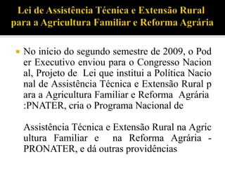  No início do segundo semestre de 2009, o Pod
er Executivo enviou para o Congresso Nacion
al, Projeto de Lei que institui a Política Nacio
nal de Assistência Técnica e Extensão Rural p
ara a Agricultura Familiar e Reforma Agrária
:PNATER, cria o Programa Nacional de
Assistência Técnica e Extensão Rural na Agric
ultura Familiar e na Reforma Agrária -
PRONATER, e dá outras providências
 