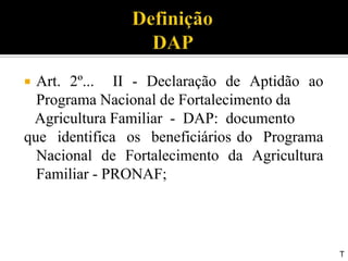  Art. 2º... II - Declaração de Aptidão ao
Programa Nacional de Fortalecimento da
Agricultura Familiar - DAP: documento
que identifica os beneficiários do Programa
Nacional de Fortalecimento da Agricultura
Familiar - PRONAF;
T
 