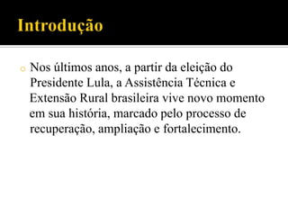 o Nos últimos anos, a partir da eleição do
Presidente Lula, a Assistência Técnica e
Extensão Rural brasileira vive novo momento
em sua história, marcado pelo processo de
recuperação, ampliação e fortalecimento.
 