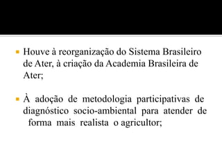  Houve à reorganização do Sistema Brasileiro
de Ater, à criação da Academia Brasileira de
Ater;
 À adoção de metodologia participativas de
diagnóstico socio-ambiental para atender de
forma mais realista o agricultor;
 