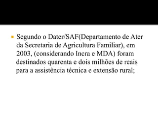  Segundo o Dater/SAF(Departamento de Ater
da Secretaria de Agricultura Familiar), em
2003, (considerando Incra e MDA) foram
destinados quarenta e dois milhões de reais
para a assistência técnica e extensão rural;
 