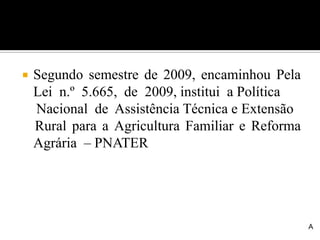  Segundo semestre de 2009, encaminhou Pela
Lei n.º 5.665, de 2009, institui a Política
Nacional de Assistência Técnica e Extensão
Rural para a Agricultura Familiar e Reforma
Agrária – PNATER
A
 