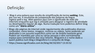 Definição:
• Blog é uma palavra que resulta da simplificação do termo weblog. Este,
por sua vez, é resultante da justaposição das palavras da língua
inglesa web e log. Web aparece aqui com o significado de rede (da
internet) enquanto que log é utilizado para designar o registro de atividade
ou desempenho regular de algo. Numa tradução livre podemos definir blog
como um "diário online".
• Blogs são páginas da internet onde regularmente são publicados diversos
conteúdos, como textos, imagens, músicas ou vídeos, tanto podendo ser
dedicados a um assunto específico como ser de âmbito bastante geral.
Podem ser mantidos por uma ou várias pessoas e têm normalmente
espaço para comentários dos seus leitores. Blogueiro é o nome dado a
quem publica num blog e blogosfera é o conjunto de blogs.
• https://www.significados.com.br/blog 04/10/2017 13:33:52
 