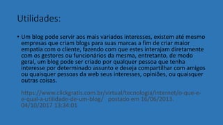 Utilidades:
• Um blog pode servir aos mais variados interesses, existem até mesmo
empresas que criam blogs para suas marcas a fim de criar maior
empatia com o cliente, fazendo com que estes interajam diretamente
com os gestores ou funcionários da mesma, entretanto, de modo
geral, um blog pode ser criado por qualquer pessoa que tenha
interesse por determinado assunto e deseja compartilhar com amigos
ou quaisquer pessoas da web seus interesses, opiniões, ou quaisquer
outras coisas.
https://www.clickgratis.com.br/virtual/tecnologia/internet/o-que-e-
e-qual-a-utilidade-de-um-blog/ postado em 16/06/2013.
04/10/2017 13:34:01
 