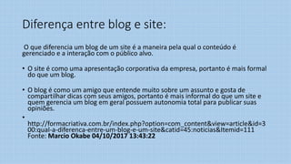 Diferença entre blog e site:
O que diferencia um blog de um site é a maneira pela qual o conteúdo é
gerenciado e a interação com o público alvo.
• O site é como uma apresentação corporativa da empresa, portanto é mais formal
do que um blog.
• O blog é como um amigo que entende muito sobre um assunto e gosta de
compartilhar dicas com seus amigos, portanto é mais informal do que um site e
quem gerencia um blog em geral possuem autonomia total para publicar suas
opiniões.
•
http://formacriativa.com.br/index.php?option=com_content&view=article&id=3
00:qual-a-diferenca-entre-um-blog-e-um-site&catid=45:noticias&Itemid=111
Fonte: Marcio Okabe 04/10/2017 13:43:22
 
