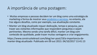 A importância de uma postagem:
• Muitas empresas e pessoas decidem ter um blog como uma estratégia de
marketing e forma de mostrar seus produtos e serviços, no entanto, ele
traz alguns desafios, como por exemplo, sua atualização constante.
• Manter um blog atualizado requer dedicação, tempo e pesquisa, para
trazer aos visitantes informações que respondem perguntas e sejam
pertinentes. Mesmo sendo uma tarefa difícil, manter um blog com
conteúdo de qualidade, pode trazer muitas vantagens e criar engajamento.
https://www.construsitebrasil.com/blog/ver-post/19/a-importancia-de-
manter-blog-atualizado Publicado em 09 out 2013. 04/10/2017 13:41:13
 