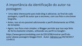 A importância da identificação do autor na
postagem:
• Uma ideia interessante para todo blog é adicionar, ao final de cada
postagem, o perfil do autor que a escreveu, com sua foto e uma breve
biografia.
• Antes, isso só era possível adicionando o perfil diretamente ao HTML
do template.
• Agora, isso ficou mais simples: o Blogger permite que isso seja feito
de forma bastante simples, utilizando seu perfil no Google+.
https://www.gerenciandoblog.com.br/2013/08/mostrar-perfil-do-
autor-abaixo-postagem-blogger.html. Autor: Adriano Luz 04/10/2017
13:49:51
 