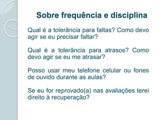 Sobre frequência e disciplina 
Qual é a tolerância para faltas? Como devo 
agir se eu precisar faltar? 
Qual é a tolerância para atrasos? Como 
devo agir se eu me atrasar? 
Posso usar meu telefone celular ou fones 
de ouvido durante as aulas? 
Se eu for reprovado(a) nas avaliações terei 
direito à recuperação? 
 