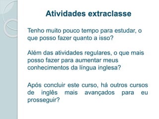 Atividades extraclasse 
Tenho muito pouco tempo para estudar, o 
que posso fazer quanto a isso? 
Além das atividades regulares, o que mais 
posso fazer para aumentar meus 
conhecimentos da língua inglesa? 
Após concluir este curso, há outros cursos 
de inglês mais avançados para eu 
prosseguir? 
 