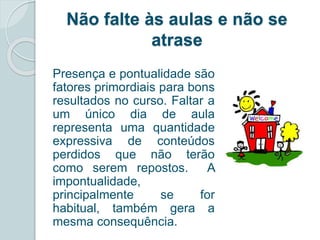 Não falte às aulas e não se 
atrase 
Presença e pontualidade são 
fatores primordiais para bons 
resultados no curso. Faltar a 
um único dia de aula 
representa uma quantidade 
expressiva de conteúdos 
perdidos que não terão 
como serem repostos. A 
impontualidade, 
principalmente se for 
habitual, também gera a 
mesma consequência. 
 