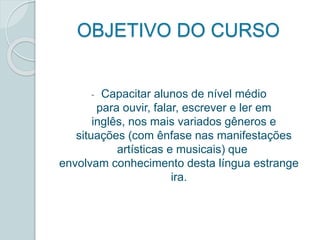 OBJETIVO DO CURSO 
- Capacitar alunos de nível médio 
para ouvir, falar, escrever e ler em 
inglês, nos mais variados gêneros e 
situações (com ênfase nas manifestações 
artísticas e musicais) que 
envolvam conhecimento desta língua estrange 
ira. 
 