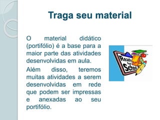 Traga seu material 
O material didático 
(portifólio) é a base para a 
maior parte das atividades 
desenvolvidas em aula. 
Além disso, teremos 
muitas atividades a serem 
desenvolvidas em rede 
que podem ser impressas 
e anexadas ao seu 
portifólio. 
 