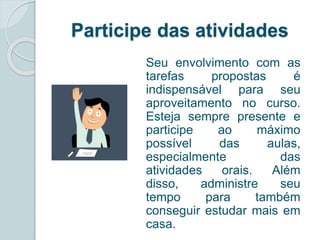 Participe das atividades 
Seu envolvimento com as 
tarefas propostas é 
indispensável para seu 
aproveitamento no curso. 
Esteja sempre presente e 
participe ao máximo 
possível das aulas, 
especialmente das 
atividades orais. Além 
disso, administre seu 
tempo para também 
conseguir estudar mais em 
casa. 
 