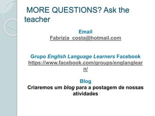 MORE QUESTIONS? Ask the 
teacher 
Email 
Fabrizia_costa@hotmail.com 
Grupo English Language Learners Facebook 
https://www.facebook.com/groups/englanglear 
n/ 
Blog 
Criaremos um blog para a postagem de nossas 
atividades 
 