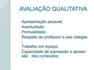 AVALIAÇÃO QUALITATIVA 
Apresentação pessoal; 
Assiduidade; 
Pontualidade; 
Respeito ao professor e aos colegas 
; 
Trabalho em equipe; 
Capacidade de expressão e apreen 
são dos conteúdos; 
 