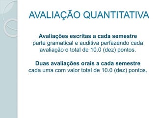 AVALIAÇÃO QUANTITATIVA 
Avaliações escritas a cada semestre 
parte gramatical e auditiva perfazendo cada 
avaliação o total de 10.0 (dez) pontos. 
Duas avaliações orais a cada semestre 
cada uma com valor total de 10.0 (dez) pontos. 
 