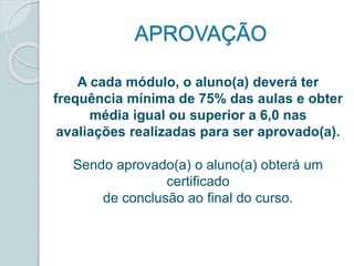APROVAÇÃO 
A cada módulo, o aluno(a) deverá ter 
frequência mínima de 75% das aulas e obter 
média igual ou superior a 6,0 nas 
avaliações realizadas para ser aprovado(a). 
Sendo aprovado(a) o aluno(a) obterá um 
certificado 
de conclusão ao final do curso. 
 