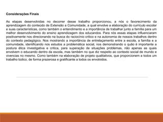 Considerações Finais 
As etapas desenvolvidas no decorrer desse trabalho proporcionou, a nós o favorecimento da 
aprendizagem do conteúdo de Extensão a Comunidade, a qual envolve a elaboração do currículo escolar 
e suas características, como também o entendimento e a importância de trabalhar junto a família para um 
melhor desenvolvimento do ensino aprendizagem dos educandos. Para nós essas etapas influenciaram 
positivamente nos direcionando na busca do raciocínio critico e na autonomia de nossos trabalhos dentro 
do contexto pedagógico. Nos mostrando a importância de entrelaçamento entre a escola, a família e a 
comunidade, identificando nos estudos a problemática social, nos demonstrando o quão é importante a 
postura ética investigativa e critica, para superação de situações problemas, não apenas as quais 
envolvem o educando dentro da escola, mas também no que diz respeito ao contexto social de mundo e 
vivencias no mesmo. Como também na elaboração de projeto qualitativos, que proporcionem a todos um 
trabalho lúdico, de forma prazerosa e gratificante a todos os envolvidos. 
 