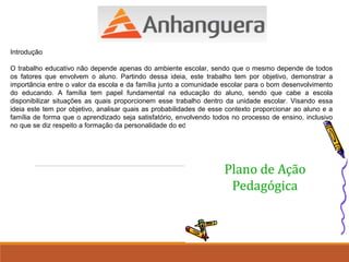 Introdução 
O trabalho educativo não depende apenas do ambiente escolar, sendo que o mesmo depende de todos 
os fatores que envolvem o aluno. Partindo dessa ideia, este trabalho tem por objetivo, demonstrar a 
importância entre o valor da escola e da família junto a comunidade escolar para o bom desenvolvimento 
do educando. A família tem papel fundamental na educação do aluno, sendo que cabe a escola 
disponibilizar situações as quais proporcionem esse trabalho dentro da unidade escolar. Visando essa 
ideia este tem por objetivo, analisar quais as probabilidades de esse contexto proporcionar ao aluno e a 
família de forma que o aprendizado seja satisfatório, envolvendo todos no processo de ensino, inclusivo 
no que se diz respeito a formação da personalidade do educando. 
 
