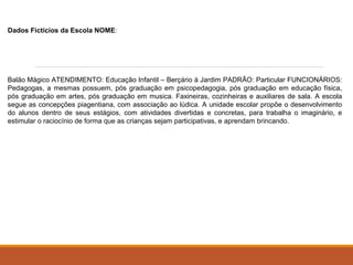 Dados Fictícios da Escola NOME: 
Balão Mágico ATENDIMENTO: Educação Infantil – Berçário à Jardim PADRÃO: Particular FUNCIONÁRIOS: 
Pedagogas, a mesmas possuem, pós graduação em psicopedagogia, pós graduação em educação física, 
pós graduação em artes, pós graduação em musica. Faxineiras, cozinheiras e auxiliares de sala. A escola 
segue as concepções piagentiana, com associação ao lúdica. A unidade escolar propõe o desenvolvimento 
do alunos dentro de seus estágios, com atividades divertidas e concretas, para trabalha o imaginário, e 
estimular o raciocínio de forma que as crianças sejam participativas, e aprendam brincando. 
 