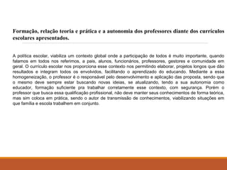 Formação, relação teoria e prática e a autonomia dos professores diante dos currículos 
escolares apresentados. 
A política escolar, viabiliza um contexto global onde a participação de todos é muito importante, quando 
falamos em todos nos referimos, a pais, alunos, funcionários, professores, gestores e comunidade em 
geral. O currículo escolar nos proporciona esse contexto nos permitindo elaborar, projetos longos que dão 
resultados e integram todos os envolvidos, facilitando o aprendizado do educando. Mediante a essa 
homogeneização, o professor é o responsável pelo desenvolvimento e aplicação das proposta, sendo que 
o mesmo deve sempre estar buscando novas ideias, se atualizando, tendo a sua autonomia como 
educador, formação suficiente pra trabalhar corretamente esse contexto, com segurança. Porém o 
professor que busca essa qualificação profissional, não deve manter seus conhecimentos de forma teórica, 
mas sim coloca em prática, sendo o autor de transmissão de conhecimentos, viabilizando situações em 
que família e escola trabalhem em conjunto. 
 