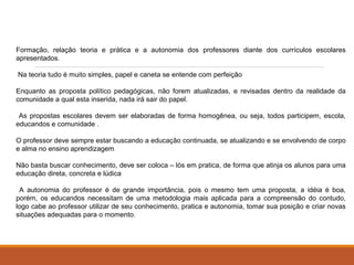Formação, relação teoria e prática e a autonomia dos professores diante dos currículos escolares 
apresentados. 
Na teoria tudo é muito simples, papel e caneta se entende com perfeição 
Enquanto as proposta político pedagógicas, não forem atualizadas, e revisadas dentro da realidade da 
comunidade a qual esta inserida, nada irá sair do papel. 
As propostas escolares devem ser elaboradas de forma homogênea, ou seja, todos participem, escola, 
educandos e comunidade . 
O professor deve sempre estar buscando a educação continuada, se atualizando e se envolvendo de corpo 
e alma no ensino aprendizagem 
Não basta buscar conhecimento, deve ser coloca – lós em pratica, de forma que atinja os alunos para uma 
educação direta, concreta e lúdica 
A autonomia do professor é de grande importância, pois o mesmo tem uma proposta, a idéia é boa, 
porém, os educandos necessitam de uma metodologia mais aplicada para a compreensão do contudo, 
logo cabe ao professor utilizar de seu conhecimento, pratica e autonomia, tomar sua posição e criar novas 
situações adequadas para o momento. 
 