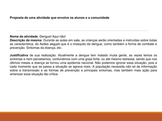 Proposta de uma atividade que envolve os alunos e a comunidade 
Nome da atividade: Dengue! Aqui não! 
Descrição da mesma: Durante as aulas em sala, as crianças serão orientadas e instruídas sobre todas 
as característica, do Aedes aegypti que é o mosquito da dengue, como também a forma de combate e 
prevenção. Sintomas da doença, etc. 
Justificativa de sua realização: Atualmente a dengue tem matado muita gente, as vezes temos os 
sintomas e nem percebemos, confundimos com uma gripe forte, ou até mesmo estresse, sendo que nos 
últimos meses a doença se tornou uma epidemia nacional. Não podemos ignorar essa situação, pois a 
cada momento que se passa a situação se agrava mais. A população necessita não só de informação 
sobre a transmissão e as formas de prevenção e principais sintomas, mas também mais ação para 
amenizar essa situação tão crítica 
 