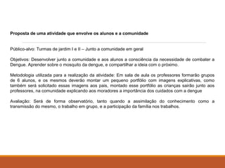 Proposta de uma atividade que envolve os alunos e a comunidade 
Público-alvo: Turmas de jardim I e II – Junto a comunidade em geral 
Objetivos: Desenvolver junto a comunidade e aos alunos a consciência da necessidade de combater a 
Dengue. Aprender sobre o mosquito da dengue, e compartilhar a ideia com o próximo. 
Metodologia utilizada para a realização da atividade: Em sala de aula os professores formarão grupos 
de 6 alunos, e os mesmos deverão montar um pequeno portfólio com imagens explicativas, como 
também será solicitado essas imagens aos pais, montado esse portfólio as crianças sairão junto aos 
professores, na comunidade explicando aos moradores a importância dos cuidados com a dengue 
Avaliação: Será de forma observatório, tanto quando a assimilação do conhecimento como a 
transmissão do mesmo, o trabalho em grupo, e a participação da família nos trabalhos. 
 