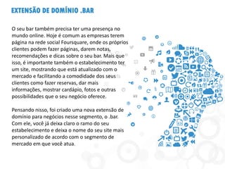EXTENSÃO DE DOMÍNIO .BAR
O seu bar também precisa ter uma presença no
mundo online. Hoje é comum as empresas terem
página na rede social Foursquare, onde os próprios
clientes podem fazer páginas, darem notas,
recomendações e dicas sobre o seu bar. Mais que
isso, é importante também o estabelecimento ter
um site, mostrando que está atualizado com o
mercado e facilitando a comodidade dos seus
clientes como fazer reservas, dar mais
informações, mostrar cardápio, fotos e outras
possibilidades que o seu negócio oferece.
Pensando nisso, foi criado uma nova extensão de
domínio para negócios nesse segmento, o .bar.
Com ele, você já deixa claro o ramo do seu
estabelecimento e deixa o nome do seu site mais
personalizado de acordo com o segmento de
mercado em que você atua.
 