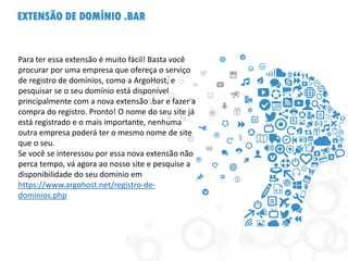 EXTENSÃO DE DOMÍNIO .BAR
Para ter essa extensão é muito fácil! Basta você
procurar por uma empresa que ofereça o serviço
de registro de domínios, como a ArgoHost, e
pesquisar se o seu domínio está disponível
principalmente com a nova extensão .bar e fazer a
compra do registro. Pronto! O nome do seu site já
está registrado e o mais importante, nenhuma
outra empresa poderá ter o mesmo nome de site
que o seu.
Se você se interessou por essa nova extensão não
perca tempo, vá agora ao nosso site e pesquise a
disponibilidade do seu domínio em
https://www.argohost.net/registro-de-
dominios.php
 