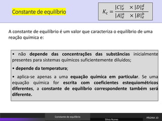 Constante de equilíbrio
• não depende das concentrações das substâncias inicialmente
presentes para sistemas químicos suficientemente diluídos;
• depende da temperatura;
• aplica-se apenas a uma equação química em particular. Se uma
equação química for escrita com coeficientes estequiométricos
diferentes, a constante de equilíbrio correspondente também será
diferente.
A constante de equilíbrio é um valor que caracteriza o equilíbrio de uma
reação química e:
Sílvia Nunes
PÁGINA 10
Constante de equilíbrio
𝐾c =
𝐶 𝑒
𝑐
× 𝐷 𝑒
𝑑
𝐴 𝑒
𝑎
× 𝐵 𝑒
𝑏
 