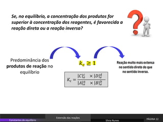 Sílvia Nunes
PÁGINA 12
Constantes de equilíbrio
Extensão das reações
Se, no equilíbrio, a concentração dos produtos for
superior à concentração dos reagentes, é favorecida a
reação direta ou a reação inversa?
𝑘𝑐 ≥ 1
Predominância dos
produtos de reação no
equilíbrio
𝐾c =
𝐶 𝑒
𝑐 × 𝐷 𝑒
𝑑
𝐴 𝑒
𝑎
× 𝐵 𝑒
𝑏
 
