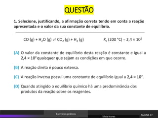 1. Selecione, justificando, a afirmação correta tendo em conta a reação
apresentada e o valor da sua constante de equilíbrio.
O valor da constante de equilíbrio desta reação é constante e igual a
2,4 × 102 quaisquer que sejam as condições em que ocorre.
(A)
A reação direta é pouco extensa.
(B)
A reação inversa possui uma constante de equilíbrio igual a 2,4 × 102.
(C)
Quando atingido o equilíbrio químico há uma predominância dos
produtos da reação sobre os reagentes.
(D)
CO (g) + H2O (g) ⇌ CO2 (g) + H2 (g) Kc (200 °C) = 2,4 × 102
Sílvia Nunes
PÁGINA 17
Exercícios práticos
QUESTÃO
 