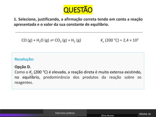 Opção D.
Como o Kc (200 °C) é elevado, a reação direta é muito extensa existindo,
no equilíbrio, predominância dos produtos da reação sobre os
reagentes.
Resolução:
1. Selecione, justificando, a afirmação correta tendo em conta a reação
apresentada e o valor da sua constante de equilíbrio.
CO (g) + H2O (g) ⇌ CO2 (g) + H2 (g) Kc (200 °C) = 2,4 × 102
Sílvia Nunes
PÁGINA 18
Exercícios práticos
QUESTÃO
 