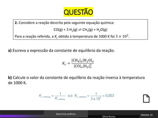 2. Considere a reação descrita pela seguinte equação química:
CO(g) + 3 H2(g) ⇌ CH4(g) + H2O(g)
Para a reação referida, a Kc obtida à temperatura de 1000 K foi 3 × 102
.
QUESTÃO
a) Escreva a expressão da constante de equilíbrio da reação.
b) Calcule o valor da constante de equilíbrio da reação inversa à temperatura
de 1000 K.
Sílvia Nunes
PÁGINA 19
Exercícios práticos
𝐾𝑐 =
CH4 𝑒 H2O 𝑒
CO 𝑒 H2 𝑒
3
 