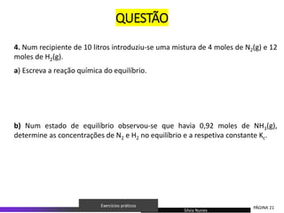 4. Num recipiente de 10 litros introduziu-se uma mistura de 4 moles de N2(g) e 12
moles de H2(g).
a) Escreva a reação química do equilíbrio.
b) Num estado de equilíbrio observou-se que havia 0,92 moles de NH3(g),
determine as concentrações de N2 e H2 no equilíbrio e a respetiva constante Kc.
Sílvia Nunes
PÁGINA 21
Exercícios práticos
QUESTÃO
 