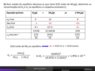 Equação química N2(g) + 3H2(g) 2 NH3(g)
𝑛𝑖/ mol 4 12 0
∆𝒏 /mol -𝑥 -3𝑥 +2𝑥
𝑛𝑒/mol 4-𝑥 12-3𝑥 2𝑥
4-0,46 12-3x0,46 0,93
𝑐𝑒/mol dm-3 3,54
10
10,62
10
0,92
10
0,92 moles de NH3 no equilíbrio
b) Num estado de equilíbrio observou-se que havia 0,92 moles de NH3(g), determine as
concentrações de N2 e H2 no equilíbrio e a respetiva constante Kc.
2𝑥 = 0,93 ֞ 𝑥 = 0,46 𝑚𝑜𝑙𝑒𝑠
֞ 𝐾𝑐 =
(0,092)2
(0,354) × (1,062)3
= 1,996 × 10−2
⇌
Sílvia Nunes
PÁGINA 23
Exercícios práticos
𝐾c =
𝑁𝐻3 𝑒
2
𝑁2 𝑒 × 𝐻2 𝑒
3
 