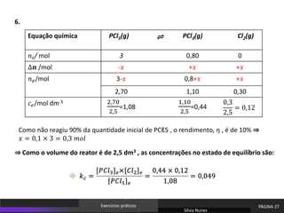 Sílvia Nunes
PÁGINA 27
Exercícios práticos
Equação química PCl5(g) PCl3(g) Cl2(g)
𝑛𝑖/ mol 3 0,80 0
∆𝒏 /mol -𝑥 +𝑥 +𝑥
𝑛𝑒/mol 3-𝑥 0,8+𝑥 +𝑥
2,70 1,10 0,30
𝑐𝑒/mol dm-3 2,70
2,5
=1,08
1,10
2,5
=0,44
0,3
2,5
= 0,12
⇌
⇒ Como o volume do reator é de 2,5 dm3 , as concentrações no estado de equilíbrio são:
Como não reagiu 90% da quantidade inicial de PCℓ5 , o rendimento, η , é de 10% ⇒
𝑥 = 0,1 × 3 = 0,3 𝑚𝑜𝑙
6.
 