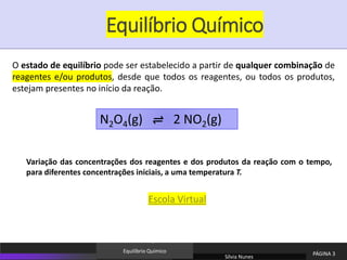 Equilíbrio Químico
O estado de equilíbrio pode ser estabelecido a partir de qualquer combinação de
reagentes e/ou produtos, desde que todos os reagentes, ou todos os produtos,
estejam presentes no início da reação.
N2O4(g) ⇌ 2 NO2(g)
Variação das concentrações dos reagentes e dos produtos da reação com o tempo,
para diferentes concentrações iniciais, a uma temperatura T.
Sílvia Nunes
PÁGINA 3
Equilíbrio Químico
Escola Virtual
 