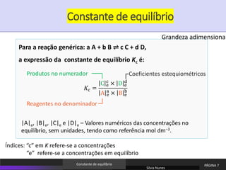 Constante de equilíbrio
Sílvia Nunes
PÁGINA 7
Constante de equilíbrio
|A|e, |B|e, |C|e e |D|e – Valores numéricos das concentrações no
equilíbrio, sem unidades, tendo como referência mol dm−3.
Para a reação genérica: a A + b B ⇌ c C + d D,
a expressão da constante de equilíbrio Kc é:
𝐾c =
C e
c × D e
d
A e
a
× B e
b
Produtos no numerador
Reagentes no denominador
Coeficientes estequiométricos
Grandeza adimensional
Índices: “c” em K refere-se a concentrações
“e” refere-se a concentrações em equilíbrio
 