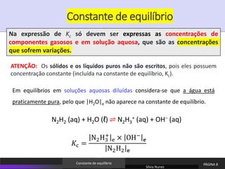ATENÇÃO: Os sólidos e os líquidos puros não são escritos, pois eles possuem
concentração constante (incluída na constante de equilíbrio, Kc).
Em equilíbrios em soluções aquosas diluídas considera-se que a água está
praticamente pura, pelo que |H2O|e não aparece na constante de equilíbrio.
N2H2 (aq) + H2O (ℓ) ⇌ N2H3
+ (aq) + OH− (aq)
𝐾c =
N2H3
+
e × OH−
𝐞
N2H2 𝐞
Constante de equilíbrio
Na expressão de Kc só devem ser expressas as concentrações de
componentes gasosos e em solução aquosa, que são as concentrações
que sofrem variações.
Sílvia Nunes
PÁGINA 8
Constante de equilíbrio
 