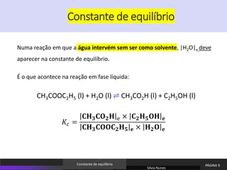 Numa reação em que a água intervém sem ser como solvente, |H2O|e deve
aparecer na constante de equilíbrio.
É o que acontece na reação em fase líquida:
CH3COOC2H5 (l) + H2O (l) ⇌ CH3CO2H (l) + C2H5OH (l)
𝐾𝑐 =
𝐂𝐇𝟑𝐂𝐎𝟐𝐇 e × 𝐂𝟐𝐇𝟓𝐎𝐇 𝐞
𝐂𝐇𝟑𝐂𝐎𝐎𝐂𝟐𝐇𝟓 𝐞 × 𝐇𝟐𝐎 𝐞
Sílvia Nunes
PÁGINA 9
Constante de equilíbrio
Constante de equilíbrio
 